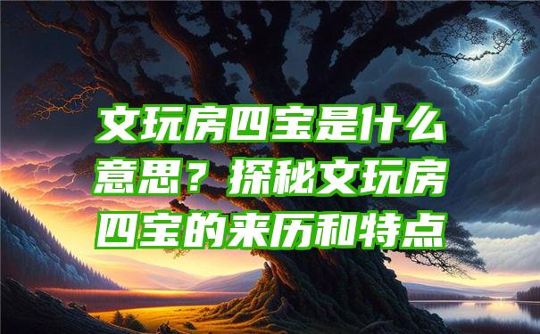 文玩房四宝是什么意思？探秘文玩房四宝的来历和特点