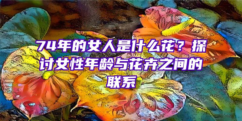 74年的女人是什么花？探讨女性年龄与花卉之间的联系