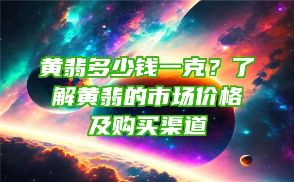 黄翡多少钱一克？了解黄翡的市场价格及购买渠道