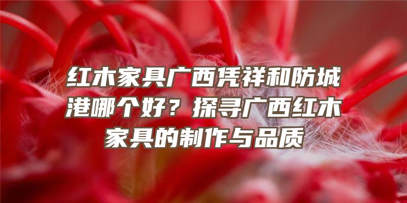 红木家具广西凭祥和防城港哪个好？探寻广西红木家具的制作与品质