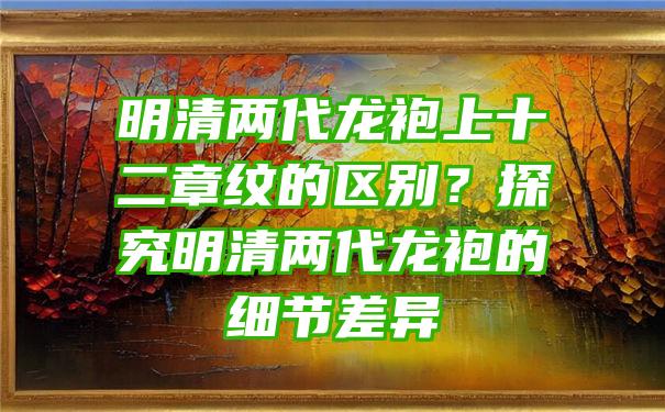 明清两代龙袍上十二章纹的区别？探究明清两代龙袍的细节差异