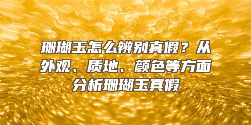 珊瑚玉怎么辨别真假？从外观、质地、颜色等方面分析珊瑚玉真假