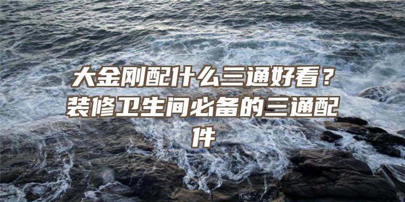 大金刚配什么三通好看？装修卫生间必备的三通配件