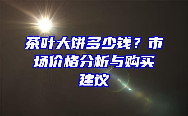 茶叶大饼多少钱？市场价格分析与购买建议