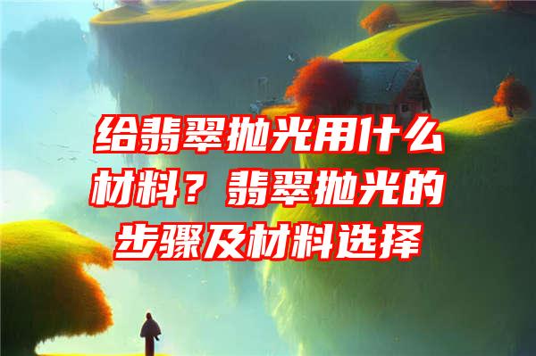 给翡翠抛光用什么材料？翡翠抛光的步骤及材料选择