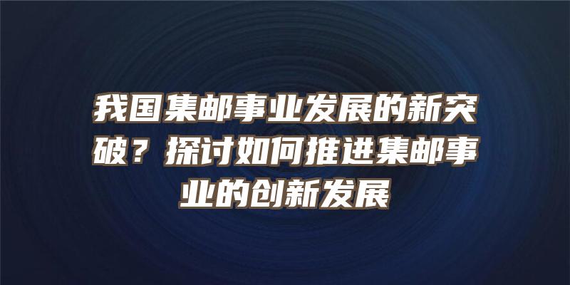 我国集邮事业发展的新突破？探讨如何推进集邮事业的创新发展