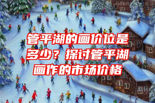 管平湖的画价位是多少？探讨管平湖画作的市场价格