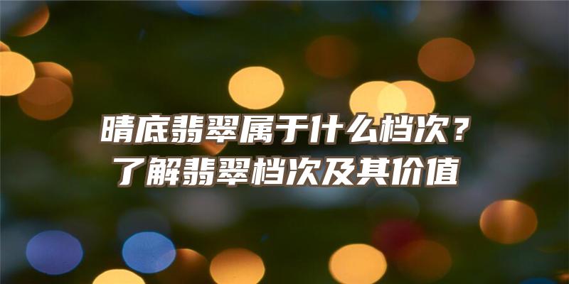 晴底翡翠属于什么档次？了解翡翠档次及其价值