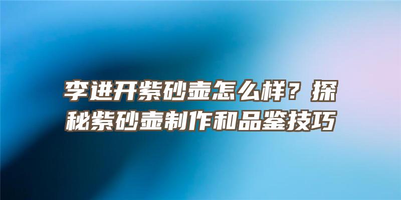 李进开紫砂壶怎么样？探秘紫砂壶制作和品鉴技巧