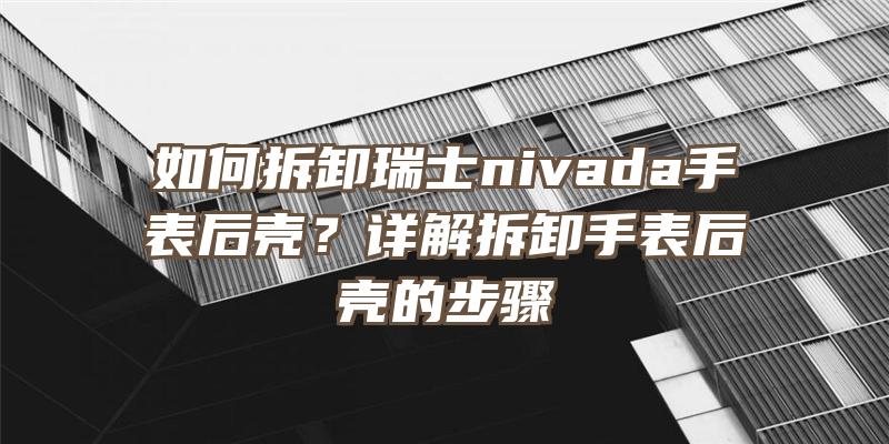 如何拆卸瑞士nivada手表后壳？详解拆卸手表后壳的步骤