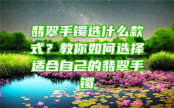 翡翠手镯选什么款式？教你如何选择适合自己的翡翠手镯