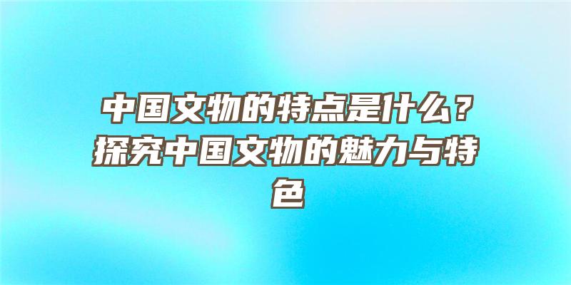 中国文物的特点是什么？探究中国文物的魅力与特色