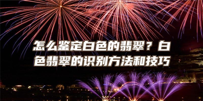 怎么鉴定白色的翡翠？白色翡翠的识别方法和技巧