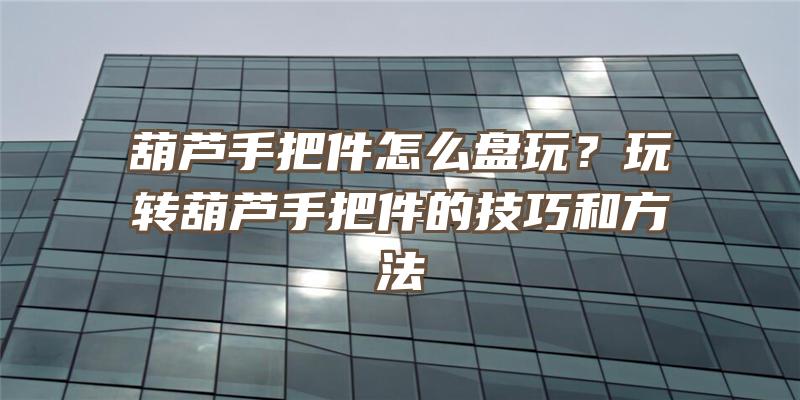 葫芦手把件怎么盘玩？玩转葫芦手把件的技巧和方法