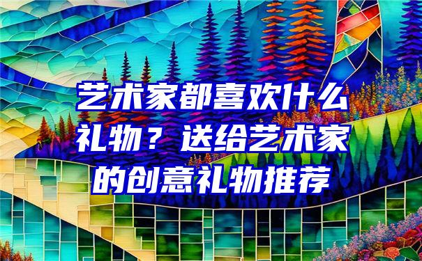 艺术家都喜欢什么礼物？送给艺术家的创意礼物推荐