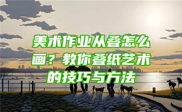 美术作业从叠怎么画？教你叠纸艺术的技巧与方法