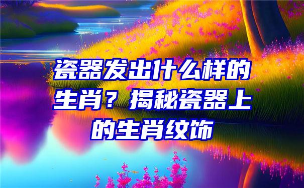 瓷器发出什么样的生肖？揭秘瓷器上的生肖纹饰