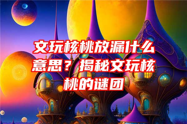 文玩核桃放漏什么意思？揭秘文玩核桃的谜团