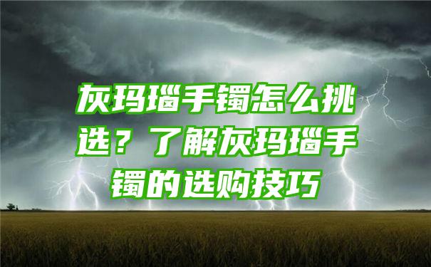 灰玛瑙手镯怎么挑选？了解灰玛瑙手镯的选购技巧