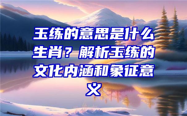 玉练的意思是什么生肖？解析玉练的文化内涵和象征意义