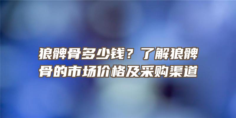 狼髀骨多少钱？了解狼髀骨的市场价格及采购渠道