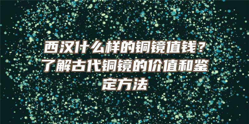 西汉什么样的铜镜值钱？了解古代铜镜的价值和鉴定方法