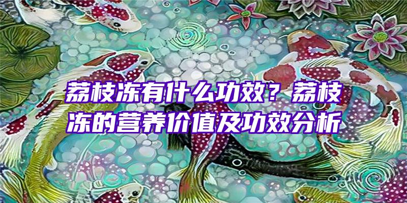 荔枝冻有什么功效？荔枝冻的营养价值及功效分析