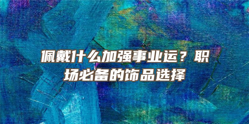 佩戴什么加强事业运？职场必备的饰品选择