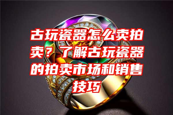 古玩瓷器怎么卖拍卖？了解古玩瓷器的拍卖市场和销售技巧