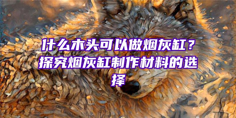 什么木头可以做烟灰缸？探究烟灰缸制作材料的选择