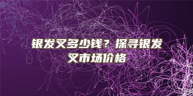 银发叉多少钱？探寻银发叉市场价格