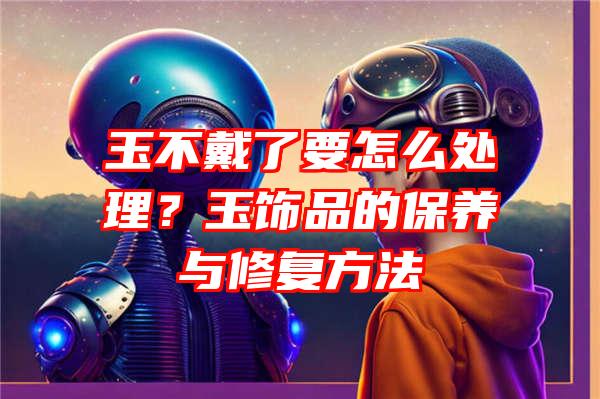 玉不戴了要怎么处理？玉饰品的保养与修复方法