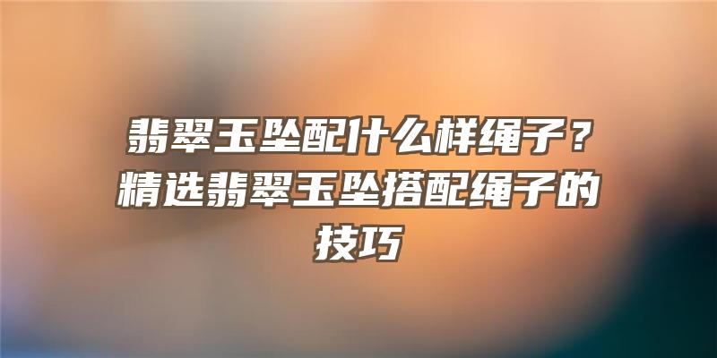 翡翠玉坠配什么样绳子？精选翡翠玉坠搭配绳子的技巧