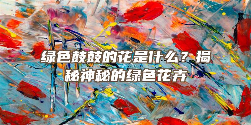 绿色鼓鼓的花是什么？揭秘神秘的绿色花卉