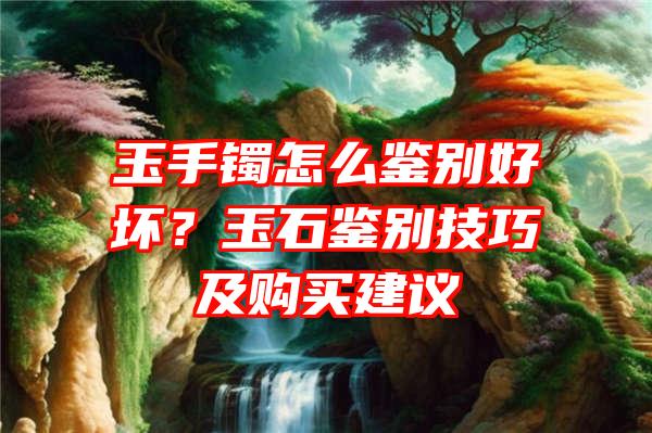 玉手镯怎么鉴别好坏？玉石鉴别技巧及购买建议