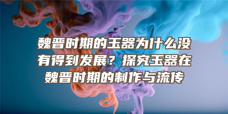 魏晋时期的玉器为什么没有得到发展？探究玉器在魏晋时期的制作与流传