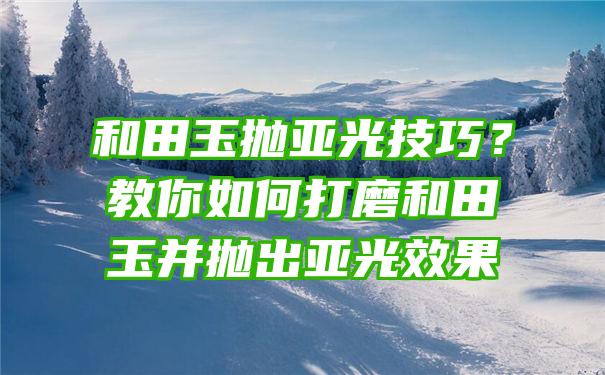 和田玉抛亚光技巧？教你如何打磨和田玉并抛出亚光效果