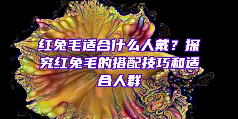 红兔毛适合什么人戴？探究红兔毛的搭配技巧和适合人群