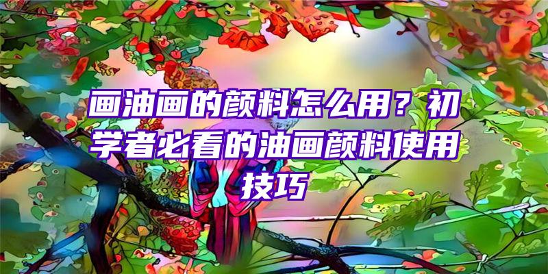 画油画的颜料怎么用？初学者必看的油画颜料使用技巧