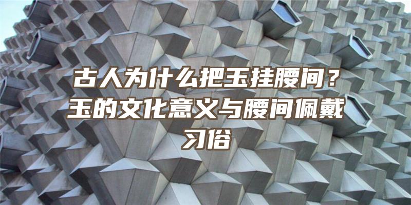 古人为什么把玉挂腰间？玉的文化意义与腰间佩戴习俗