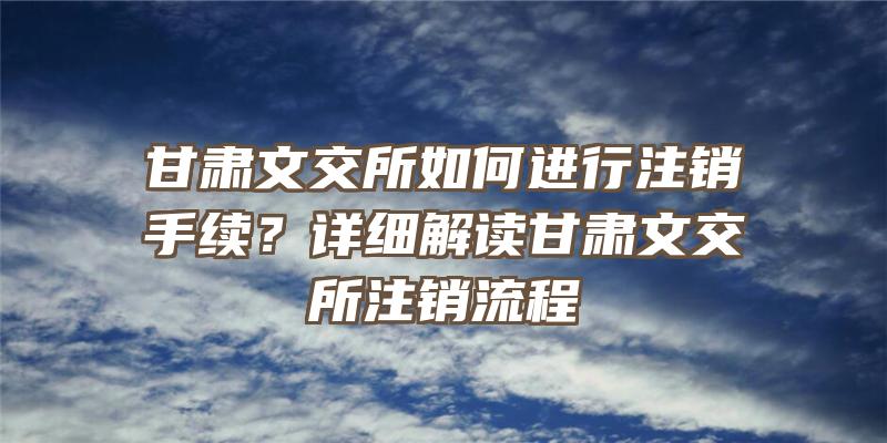 甘肃文交所如何进行注销手续？详细解读甘肃文交所注销流程