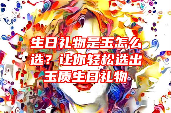 生日礼物是玉怎么选？让你轻松选出玉质生日礼物