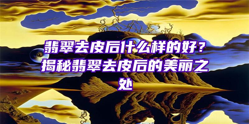 翡翠去皮后什么样的好？揭秘翡翠去皮后的美丽之处