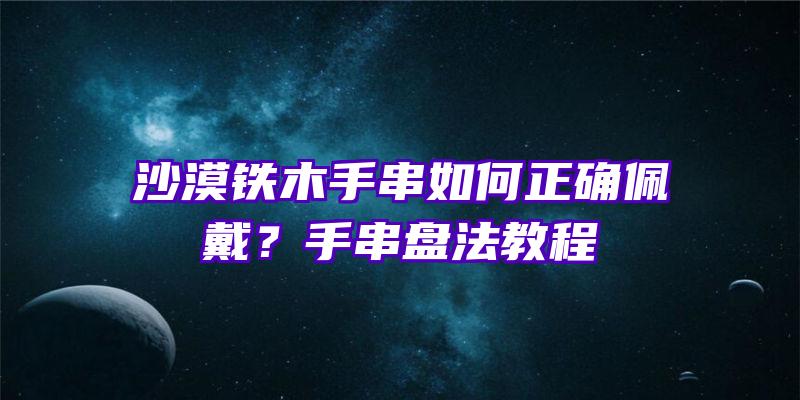 沙漠铁木手串如何正确佩戴？手串盘法教程