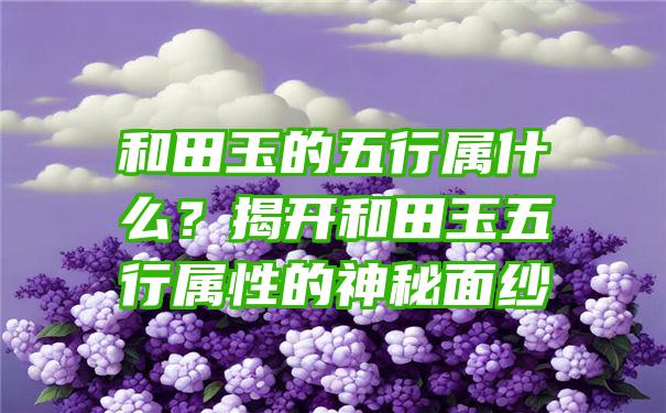 和田玉的五行属什么？揭开和田玉五行属性的神秘面纱