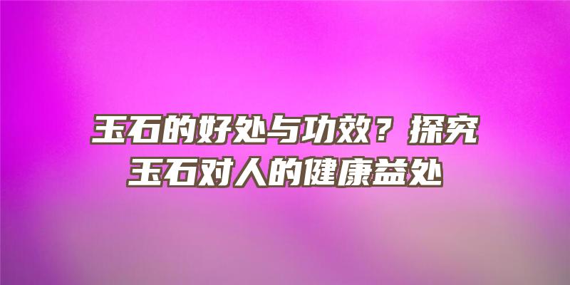 玉石的好处与功效？探究玉石对人的健康益处