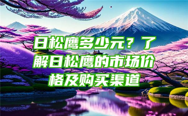 日松鹰多少元？了解日松鹰的市场价格及购买渠道