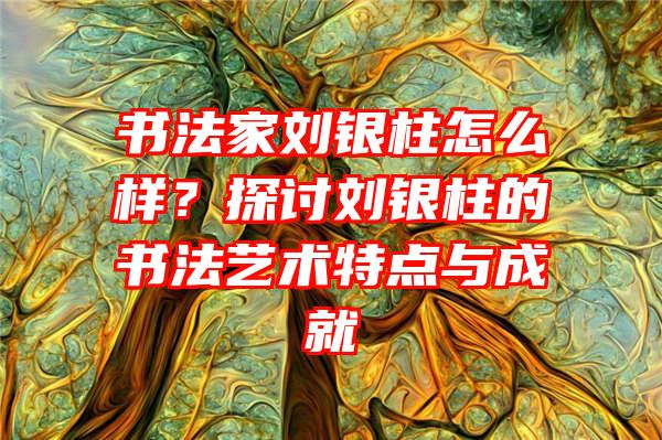 书法家刘银柱怎么样？探讨刘银柱的书法艺术特点与成就