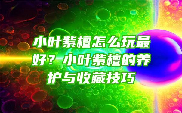 小叶紫檀怎么玩最好？小叶紫檀的养护与收藏技巧