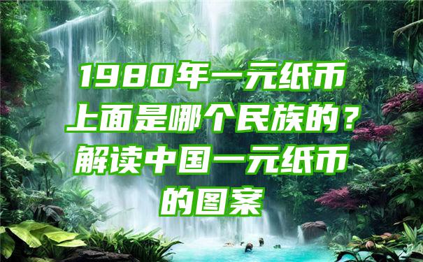 1980年一元纸币上面是哪个民族的？解读中国一元纸币的图案